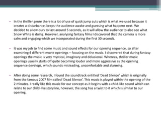 • In the thriller genre there is a lot of use of quick jump cuts which is what we used because it
  creates a disturbance, keeps the audience awake and guessing what happens next. We
  decided to allow ours to last around 5 seconds, as it will allow the audience to also see what
  Snow White is doing. However, analysing fantasy films I discovered that the camera is more
  calm and engaging which we incorporated during the first 30 seconds.

• It was my job to find some music and sound effects for our opening sequence, so after
  examining 4 different movie openings – focusing on the music. I discovered that during fantasy
  openings the music is very mystical, imaginary and delusional. Whereas, thriller music
  openings usually starts off quite becoming louder and more aggressive as the opening
  sequence develops, which sounds misleading, uncomfortable and alarming.

• After doing some research, I found the soundtrack entitled ‘Dead Silence’ which is originally
  from the famous 2007 film called ‘Dead Silence’. This music is played within the opening of the
  2 minutes. I really like this music for our concept as it begins with a child-like sound which can
  relate to our child-like storyline, however, the song has a twist to it which is similar to our
  opening.
 