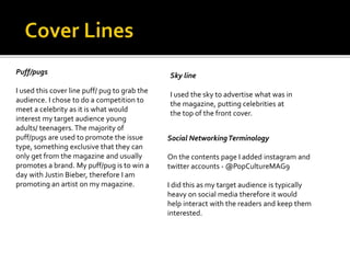 Puff/pugs
I used this cover line puff/ pug to grab the
audience. I chose to do a competition to
meet a celebrity as it is what would
interest my target audience young
adults/ teenagers. The majority of
puff/pugs are used to promote the issue
type, something exclusive that they can
only get from the magazine and usually
promotes a brand. My puff/pug is to win a
day with Justin Bieber, therefore I am
promoting an artist on my magazine.
Sky line
I used the sky to advertise what was in
the magazine, putting celebrities at
the top of the front cover.
Social NetworkingTerminology
On the contents page I added instagram and
twitter accounts - @PopCultureMAG9
I did this as my target audience is typically
heavy on social media therefore it would
help interact with the readers and keep them
interested.
 