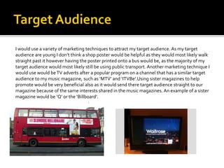 I would use a variety of marketing techniques to attract my target audience. As my target
audience are young I don’t think a shop poster would be helpful as they would most likely walk
straight past it however having the poster printed onto a bus would be, as the majority of my
target audience would most likely still be using public transport. Another marketing technique I
would use would beTV adverts after a popular program on a channel that has a similar target
audience to my music magazine, such as ‘MTV’ and ‘ITVBe’.Using sister magazines to help
promote would be very beneficial also as it would send there target audience straight to our
magazine because of the same interests shared in the music magazines. An example of a sister
magazine would be ‘Q’ or the ‘Billboard’.
 
