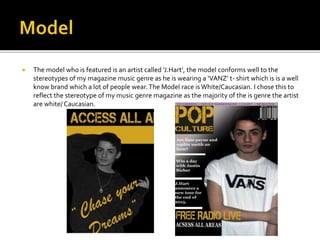  The model who is featured is an artist called ‘J.Hart’, the model conforms well to the
stereotypes of my magazine music genre as he is wearing a ‘VANZ’ t- shirt which is is a well
know brand which a lot of people wear.The Model race is White/Caucasian. I chose this to
reflect the stereotype of my music genre magazine as the majority of the is genre the artist
are white/ Caucasian.
 