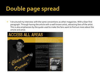  I structured my interview with the same conventions as other magazines. With a Stan first
paragraph.Through having the article with a well known artist, attracting fans of the artist.
This is also emphasizes by the quote used to make the fans want to find out more about the
article and artist.
 
