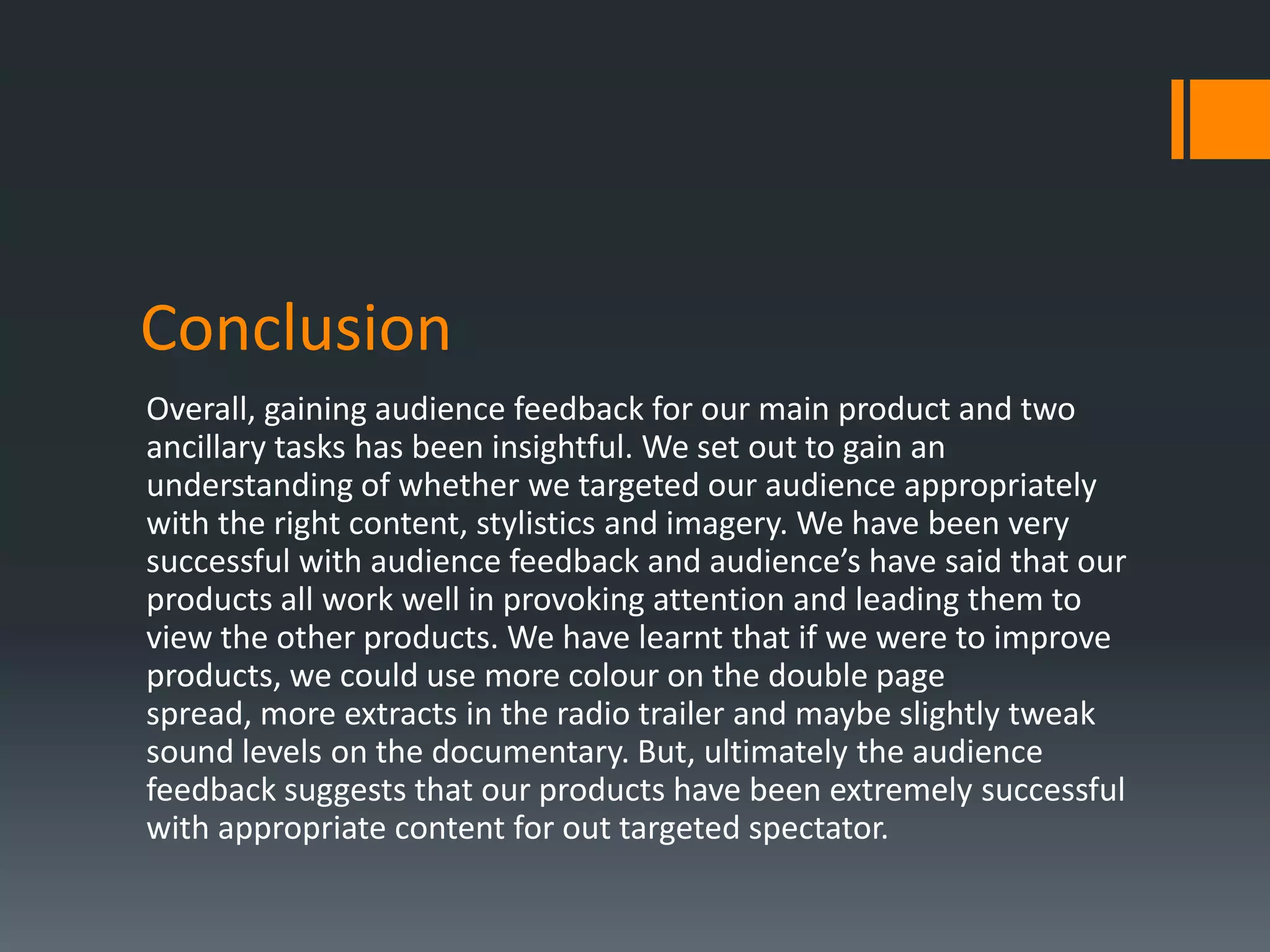Conclusion
Overall, gaining audience feedback for our main product and two
ancillary tasks has been insightful. We set out to gain an
understanding of whether we targeted our audience appropriately
with the right content, stylistics and imagery. We have been very
successful with audience feedback and audience’s have said that our
products all work well in provoking attention and leading them to
view the other products. We have learnt that if we were to improve
products, we could use more colour on the double page
spread, more extracts in the radio trailer and maybe slightly tweak
sound levels on the documentary. But, ultimately the audience
feedback suggests that our products have been extremely successful
with appropriate content for out targeted spectator.
 