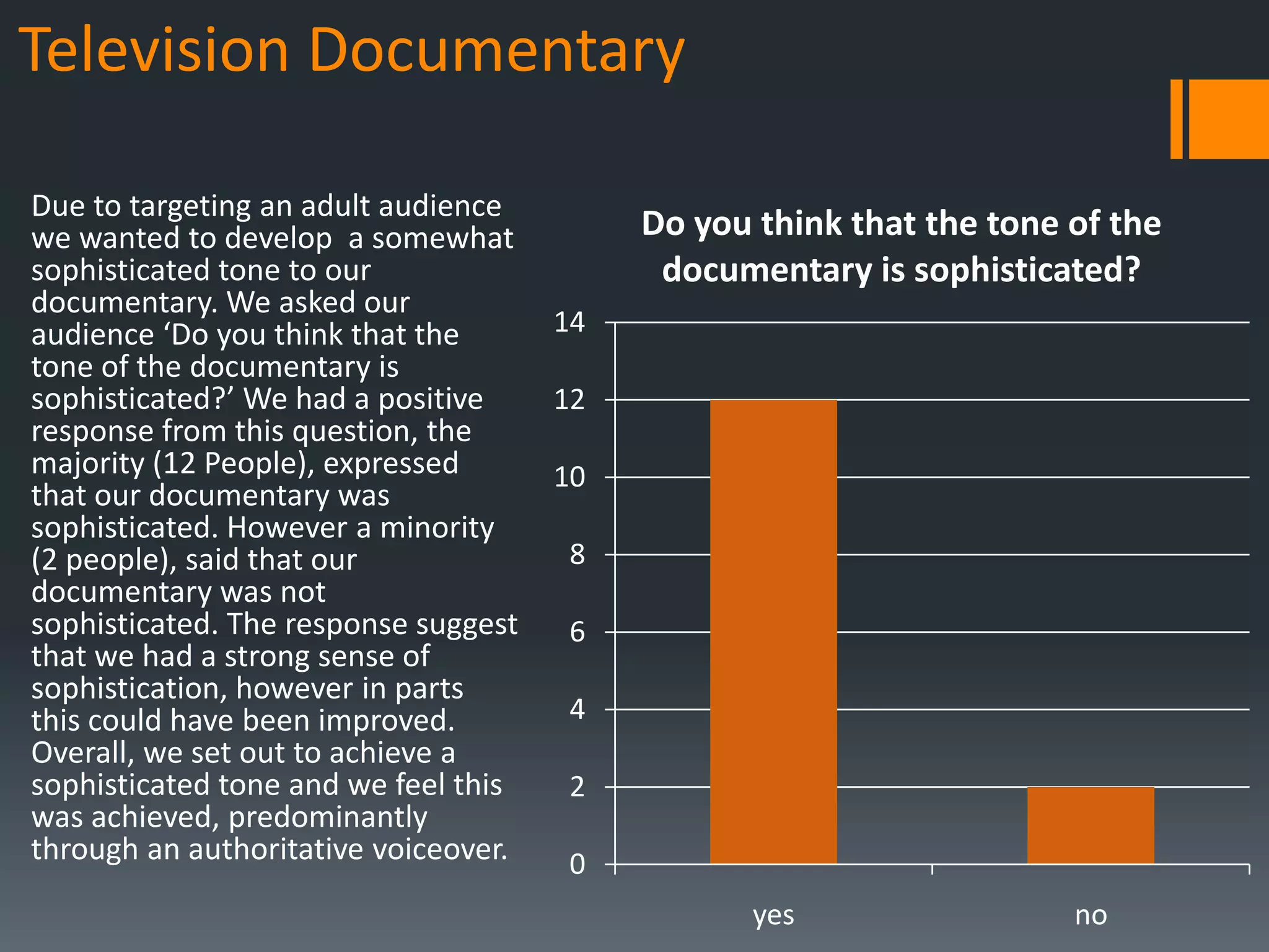 Television Documentary

Due to targeting an adult audience
we wanted to develop a somewhat            Do you think that the tone of the
sophisticated tone to our                   documentary is sophisticated?
documentary. We asked our
audience ‘Do you think that the       14
tone of the documentary is
sophisticated?’ We had a positive     12
response from this question, the
majority (12 People), expressed       10
that our documentary was
sophisticated. However a minority
(2 people), said that our             8
documentary was not
sophisticated. The response suggest   6
that we had a strong sense of
sophistication, however in parts
this could have been improved.        4
Overall, we set out to achieve a
sophisticated tone and we feel this   2
was achieved, predominantly
through an authoritative voiceover.   0
                                                  yes                 no
 