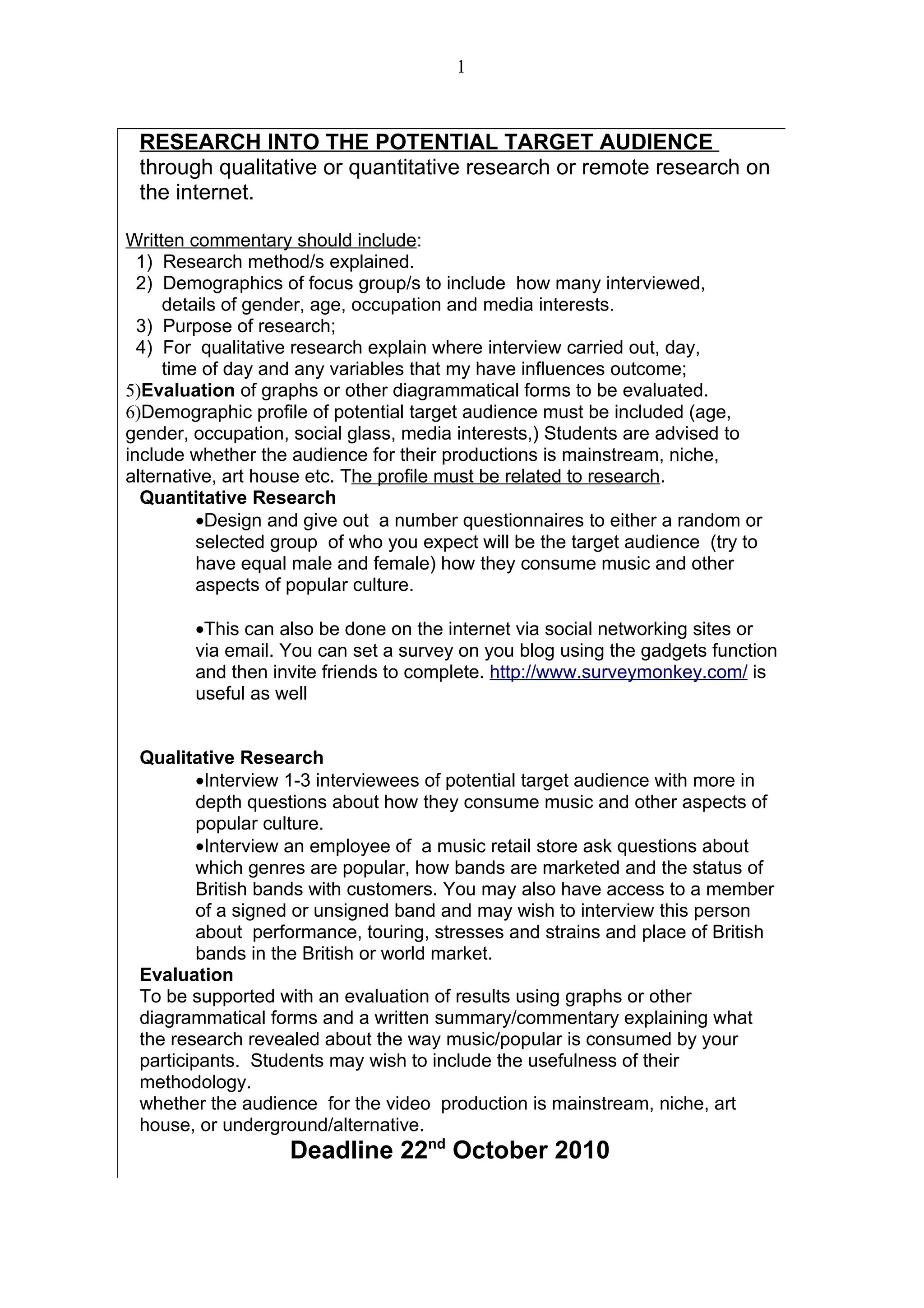1



 RESEARCH INTO THE POTENTIAL TARGET AUDIENCE
 through qualitative or quantitative research or remote research on
 the internet.

Written commentary should include:
  1) Research method/s explained.
  2) Demographics of focus group/s to include how many interviewed,
     details of gender, age, occupation and media interests.
  3) Purpose of research;
  4) For qualitative research explain where interview carried out, day,
     time of day and any variables that my have influences outcome;
5)Evaluation of graphs or other diagrammatical forms to be evaluated.
6)Demographic profile of potential target audience must be included (age,
gender, occupation, social glass, media interests,) Students are advised to
include whether the audience for their productions is mainstream, niche,
alternative, art house etc. The profile must be related to research.
  Quantitative Research
         •Design and give out a number questionnaires to either a random or
         selected group of who you expect will be the target audience (try to
         have equal male and female) how they consume music and other
         aspects of popular culture.

        •This can also be done on the internet via social networking sites or
        via email. You can set a survey on you blog using the gadgets function
        and then invite friends to complete. http://www.surveymonkey.com/ is
        useful as well


 Qualitative Research
         •Interview 1-3 interviewees of potential target audience with more in
         depth questions about how they consume music and other aspects of
         popular culture.
         •Interview an employee of a music retail store ask questions about
         which genres are popular, how bands are marketed and the status of
         British bands with customers. You may also have access to a member
         of a signed or unsigned band and may wish to interview this person
         about performance, touring, stresses and strains and place of British
         bands in the British or world market.
 Evaluation
 To be supported with an evaluation of results using graphs or other
 diagrammatical forms and a written summary/commentary explaining what
 the research revealed about the way music/popular is consumed by your
 participants. Students may wish to include the usefulness of their
 methodology.
 whether the audience for the video production is mainstream, niche, art
 house, or underground/alternative.
                   Deadline 22nd October 2010
 