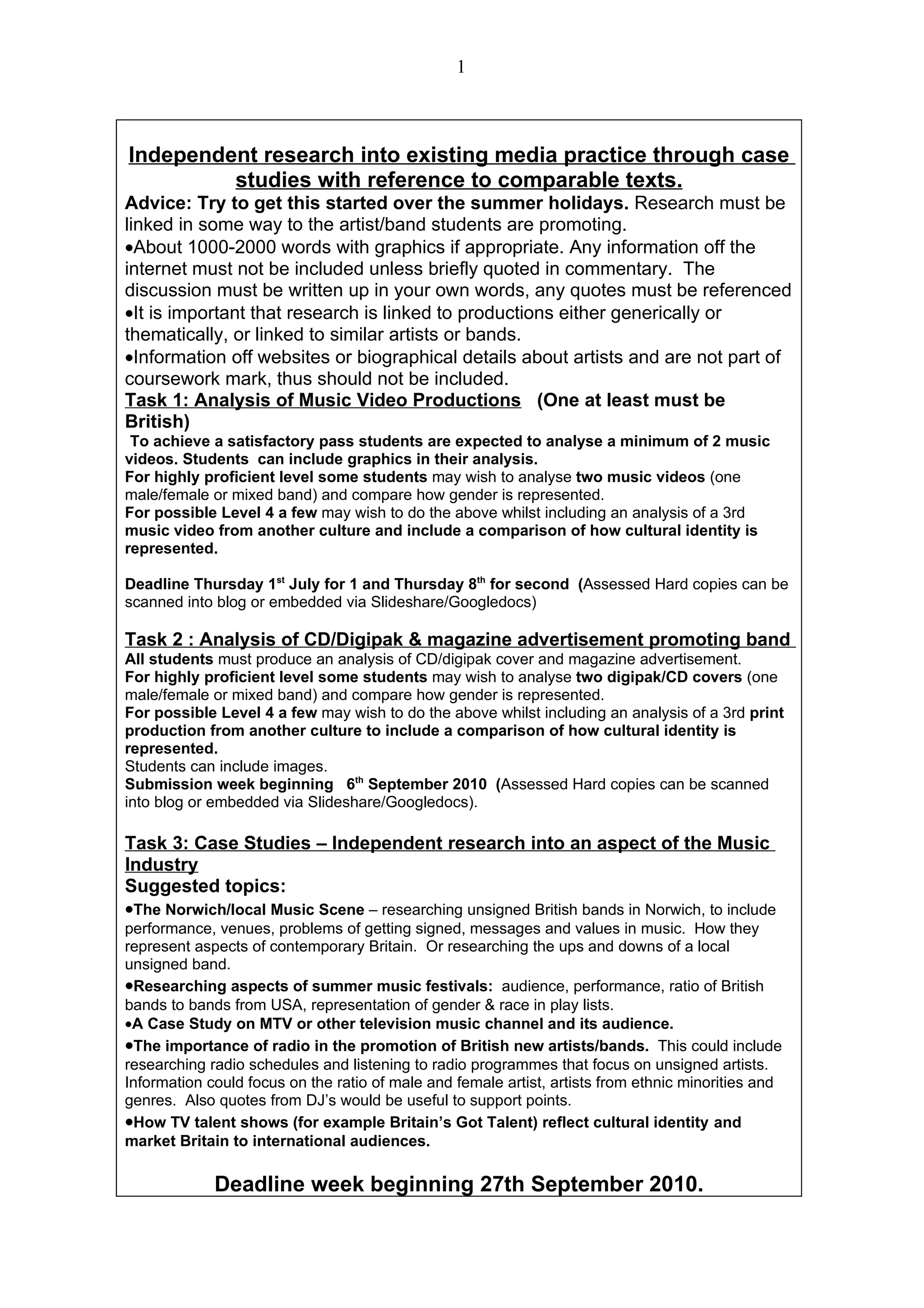 1



Independent research into existing media practice through case
         studies with reference to comparable texts.
Advice: Try to get this started over the summer holidays. Research must be
linked in some way to the artist/band students are promoting.
•About 1000-2000 words with graphics if appropriate. Any information off the
internet must not be included unless briefly quoted in commentary. The
discussion must be written up in your own words, any quotes must be referenced
•It is important that research is linked to productions either generically or
thematically, or linked to similar artists or bands.
•Information off websites or biographical details about artists and are not part of
coursework mark, thus should not be included.
Task 1: Analysis of Music Video Productions (One at least must be
British)
 To achieve a satisfactory pass students are expected to analyse a minimum of 2 music
videos. Students can include graphics in their analysis.
For highly proficient level some students may wish to analyse two music videos (one
male/female or mixed band) and compare how gender is represented.
For possible Level 4 a few may wish to do the above whilst including an analysis of a 3rd
music video from another culture and include a comparison of how cultural identity is
represented.

Deadline Thursday 1st July for 1 and Thursday 8th for second (Assessed Hard copies can be
scanned into blog or embedded via Slideshare/Googledocs)

Task 2 : Analysis of CD/Digipak & magazine advertisement promoting band
All students must produce an analysis of CD/digipak cover and magazine advertisement.
For highly proficient level some students may wish to analyse two digipak/CD covers (one
male/female or mixed band) and compare how gender is represented.
For possible Level 4 a few may wish to do the above whilst including an analysis of a 3rd print
production from another culture to include a comparison of how cultural identity is
represented.
Students can include images.
Submission week beginning 6th September 2010 (Assessed Hard copies can be scanned
into blog or embedded via Slideshare/Googledocs).

Task 3: Case Studies – Independent research into an aspect of the Music
Industry
Suggested topics:
•The Norwich/local Music Scene – researching unsigned British bands in Norwich, to include
performance, venues, problems of getting signed, messages and values in music. How they
represent aspects of contemporary Britain. Or researching the ups and downs of a local
unsigned band.
•Researching aspects of summer music festivals: audience, performance, ratio of British
bands to bands from USA, representation of gender & race in play lists.
•A Case Study on MTV or other television music channel and its audience.
•The importance of radio in the promotion of British new artists/bands. This could include
researching radio schedules and listening to radio programmes that focus on unsigned artists.
Information could focus on the ratio of male and female artist, artists from ethnic minorities and
genres. Also quotes from DJ’s would be useful to support points.
•How TV talent shows (for example Britain’s Got Talent) reflect cultural identity and
market Britain to international audiences.

             Deadline week beginning 27th September 2010.
 