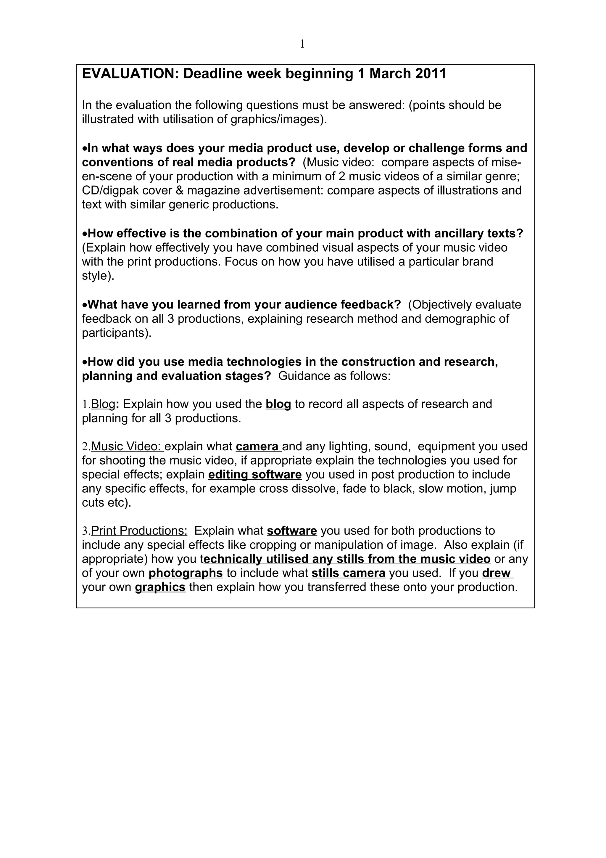 1

EVALUATION: Deadline week beginning 1 March 2011

In the evaluation the following questions must be answered: (points should be
illustrated with utilisation of graphics/images).

•In what ways does your media product use, develop or challenge forms and
conventions of real media products? (Music video: compare aspects of mise-
en-scene of your production with a minimum of 2 music videos of a similar genre;
CD/digpak cover & magazine advertisement: compare aspects of illustrations and
text with similar generic productions.

•How effective is the combination of your main product with ancillary texts?
(Explain how effectively you have combined visual aspects of your music video
with the print productions. Focus on how you have utilised a particular brand
style).

•What have you learned from your audience feedback? (Objectively evaluate
feedback on all 3 productions, explaining research method and demographic of
participants).

•How did you use media technologies in the construction and research,
planning and evaluation stages? Guidance as follows:

1.Blog: Explain how you used the blog to record all aspects of research and
planning for all 3 productions.

2.Music Video: explain what camera and any lighting, sound, equipment you used
for shooting the music video, if appropriate explain the technologies you used for
special effects; explain editing software you used in post production to include
any specific effects, for example cross dissolve, fade to black, slow motion, jump
cuts etc).

3.Print Productions: Explain what software you used for both productions to
include any special effects like cropping or manipulation of image. Also explain (if
appropriate) how you technically utilised any stills from the music video or any
of your own photographs to include what stills camera you used. If you drew
your own graphics then explain how you transferred these onto your production.
 