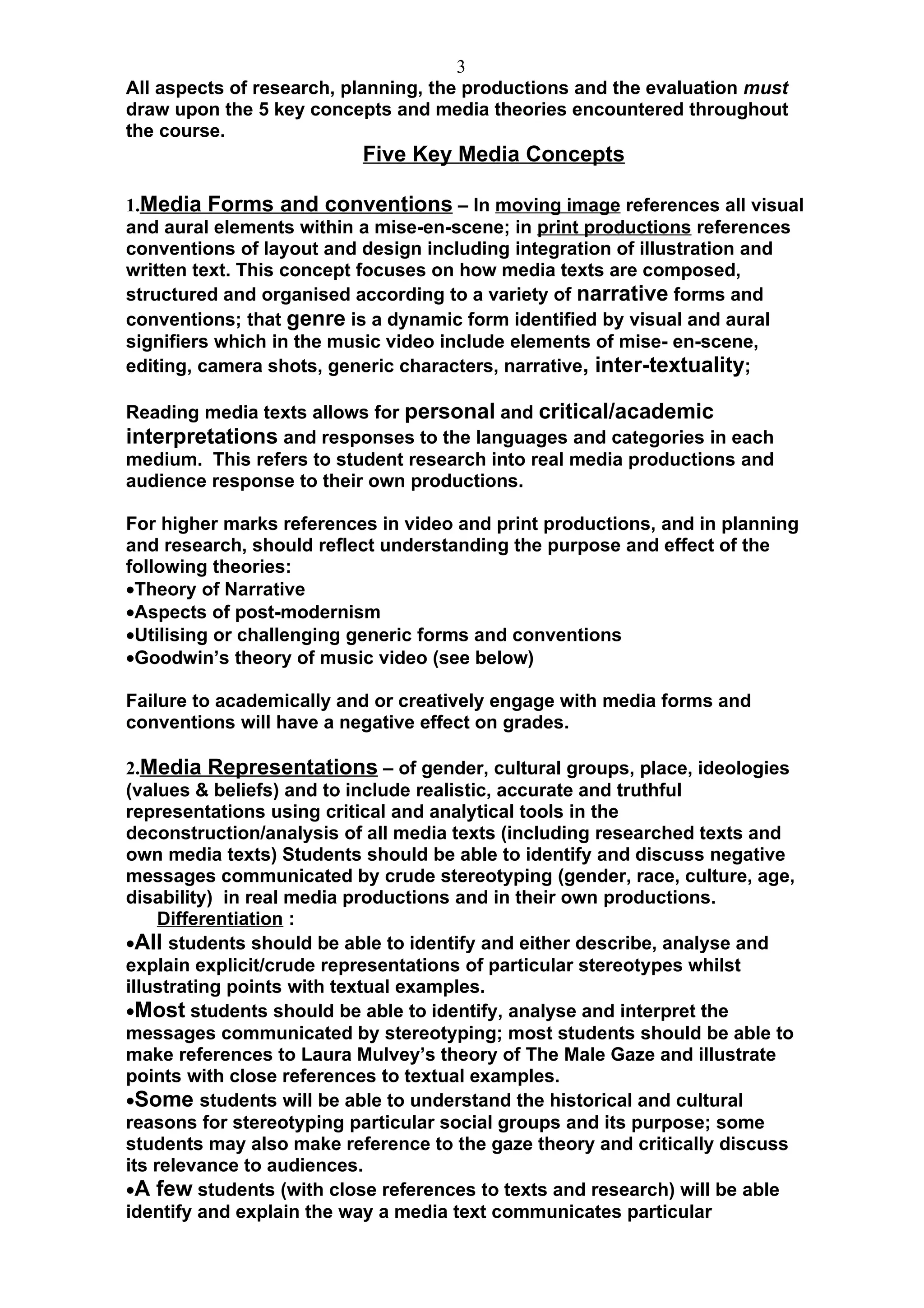 3
All aspects of research, planning, the productions and the evaluation must
draw upon the 5 key concepts and media theories encountered throughout
the course.
                          Five Key Media Concepts

1.Media Forms and conventions – In moving image references all visual
and aural elements within a mise-en-scene; in print productions references
conventions of layout and design including integration of illustration and
written text. This concept focuses on how media texts are composed,
structured and organised according to a variety of narrative forms and
conventions; that genre is a dynamic form identified by visual and aural
signifiers which in the music video include elements of mise- en-scene,
editing, camera shots, generic characters, narrative, inter-textuality;

Reading media texts allows for personal and critical/academic
interpretations and responses to the languages and categories in each
medium. This refers to student research into real media productions and
audience response to their own productions.

For higher marks references in video and print productions, and in planning
and research, should reflect understanding the purpose and effect of the
following theories:
•Theory of Narrative
•Aspects of post-modernism
•Utilising or challenging generic forms and conventions
•Goodwin’s theory of music video (see below)

Failure to academically and or creatively engage with media forms and
conventions will have a negative effect on grades.

2.Media Representations – of gender, cultural groups, place, ideologies
(values & beliefs) and to include realistic, accurate and truthful
representations using critical and analytical tools in the
deconstruction/analysis of all media texts (including researched texts and
own media texts) Students should be able to identify and discuss negative
messages communicated by crude stereotyping (gender, race, culture, age,
disability) in real media productions and in their own productions.
     Differentiation :
•All students should be able to identify and either describe, analyse and
explain explicit/crude representations of particular stereotypes whilst
illustrating points with textual examples.
•Most students should be able to identify, analyse and interpret the
messages communicated by stereotyping; most students should be able to
make references to Laura Mulvey’s theory of The Male Gaze and illustrate
points with close references to textual examples.
•Some students will be able to understand the historical and cultural
reasons for stereotyping particular social groups and its purpose; some
students may also make reference to the gaze theory and critically discuss
its relevance to audiences.
•A few students (with close references to texts and research) will be able
identify and explain the way a media text communicates particular
 