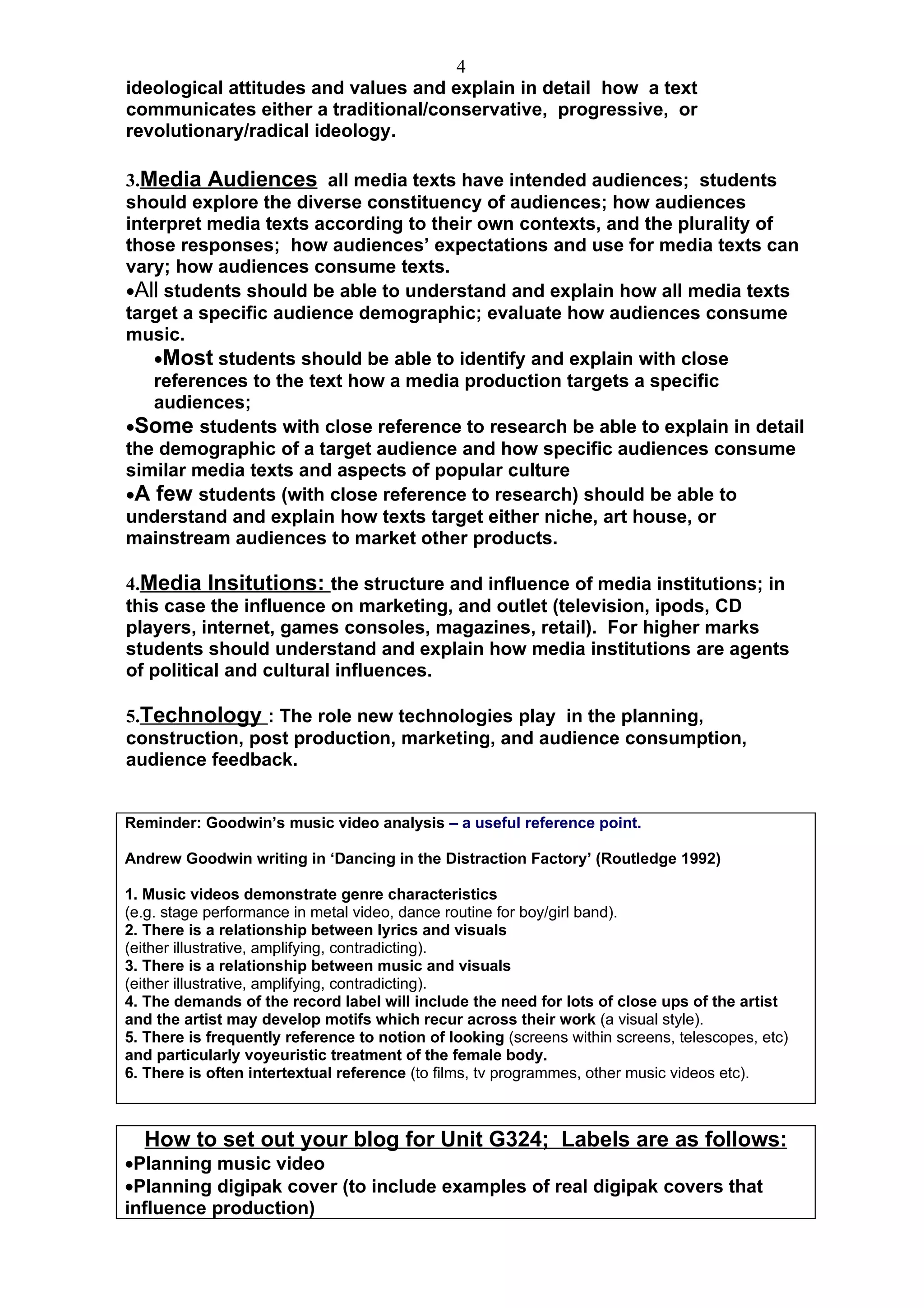 4
ideological attitudes and values and explain in detail how a text
communicates either a traditional/conservative, progressive, or
revolutionary/radical ideology.

3.Media Audiences all media texts have intended audiences; students
should explore the diverse constituency of audiences; how audiences
interpret media texts according to their own contexts, and the plurality of
those responses; how audiences’ expectations and use for media texts can
vary; how audiences consume texts.
•All students should be able to understand and explain how all media texts
target a specific audience demographic; evaluate how audiences consume
music.
    •Most students should be able to identify and explain with close
    references to the text how a media production targets a specific
    audiences;
•Some students with close reference to research be able to explain in detail
the demographic of a target audience and how specific audiences consume
similar media texts and aspects of popular culture
•A few students (with close reference to research) should be able to
understand and explain how texts target either niche, art house, or
mainstream audiences to market other products.

4.Media Insitutions: the structure and influence of media institutions; in
this case the influence on marketing, and outlet (television, ipods, CD
players, internet, games consoles, magazines, retail). For higher marks
students should understand and explain how media institutions are agents
of political and cultural influences.

5.Technology : The role new technologies play in the planning,
construction, post production, marketing, and audience consumption,
audience feedback.


Reminder: Goodwin’s music video analysis – a useful reference point.

Andrew Goodwin writing in ‘Dancing in the Distraction Factory’ (Routledge 1992)

1. Music videos demonstrate genre characteristics
(e.g. stage performance in metal video, dance routine for boy/girl band).
2. There is a relationship between lyrics and visuals
(either illustrative, amplifying, contradicting).
3. There is a relationship between music and visuals
(either illustrative, amplifying, contradicting).
4. The demands of the record label will include the need for lots of close ups of the artist
and the artist may develop motifs which recur across their work (a visual style).
5. There is frequently reference to notion of looking (screens within screens, telescopes, etc)
and particularly voyeuristic treatment of the female body.
6. There is often intertextual reference (to films, tv programmes, other music videos etc).



  How to set out your blog for Unit G324; Labels are as follows:
•Planning music video
•Planning digipak cover (to include examples of real digipak covers that
influence production)
 