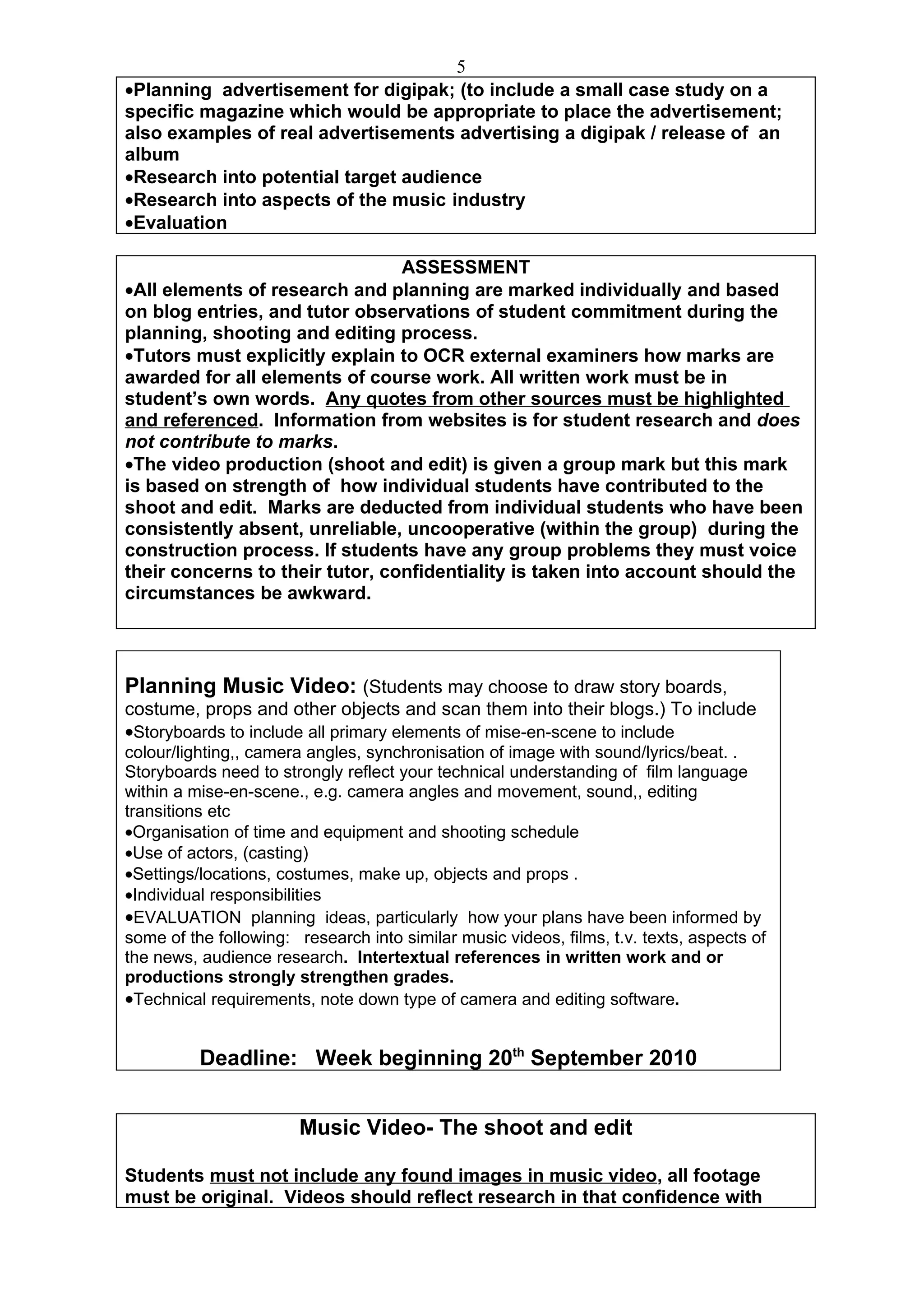 5
•Planning advertisement for digipak; (to include a small case study on a
specific magazine which would be appropriate to place the advertisement;
also examples of real advertisements advertising a digipak / release of an
album
•Research into potential target audience
•Research into aspects of the music industry
•Evaluation

                                 ASSESSMENT
•All elements of research and planning are marked individually and based
on blog entries, and tutor observations of student commitment during the
planning, shooting and editing process.
•Tutors must explicitly explain to OCR external examiners how marks are
awarded for all elements of course work. All written work must be in
student’s own words. Any quotes from other sources must be highlighted
and referenced. Information from websites is for student research and does
not contribute to marks.
•The video production (shoot and edit) is given a group mark but this mark
is based on strength of how individual students have contributed to the
shoot and edit. Marks are deducted from individual students who have been
consistently absent, unreliable, uncooperative (within the group) during the
construction process. If students have any group problems they must voice
their concerns to their tutor, confidentiality is taken into account should the
circumstances be awkward.




Planning Music Video: (Students may choose to draw story boards,
costume, props and other objects and scan them into their blogs.) To include
•Storyboards to include all primary elements of mise-en-scene to include
colour/lighting,, camera angles, synchronisation of image with sound/lyrics/beat. .
Storyboards need to strongly reflect your technical understanding of film language
within a mise-en-scene., e.g. camera angles and movement, sound,, editing
transitions etc
•Organisation of time and equipment and shooting schedule
•Use of actors, (casting)
•Settings/locations, costumes, make up, objects and props .
•Individual responsibilities
•EVALUATION planning ideas, particularly how your plans have been informed by
some of the following: research into similar music videos, films, t.v. texts, aspects of
the news, audience research. Intertextual references in written work and or
productions strongly strengthen grades.
•Technical requirements, note down type of camera and editing software.


          Deadline: Week beginning 20th September 2010


                       Music Video- The shoot and edit

Students must not include any found images in music video, all footage
must be original. Videos should reflect research in that confidence with
 
