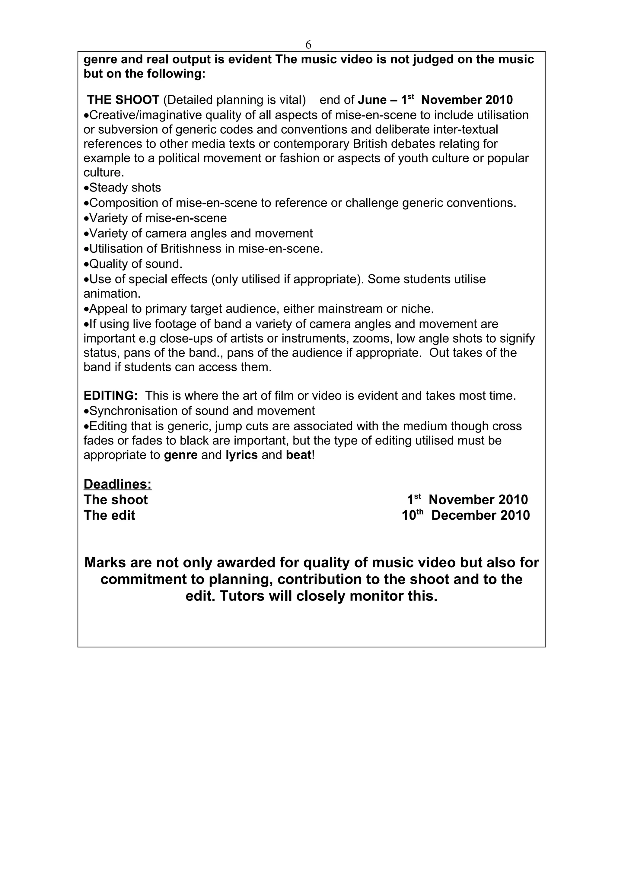 6
genre and real output is evident The music video is not judged on the music
but on the following:

 THE SHOOT (Detailed planning is vital) end of June – 1st November 2010
•Creative/imaginative quality of all aspects of mise-en-scene to include utilisation
or subversion of generic codes and conventions and deliberate inter-textual
references to other media texts or contemporary British debates relating for
example to a political movement or fashion or aspects of youth culture or popular
culture.
•Steady shots
•Composition of mise-en-scene to reference or challenge generic conventions.
•Variety of mise-en-scene
•Variety of camera angles and movement
•Utilisation of Britishness in mise-en-scene.
•Quality of sound.
•Use of special effects (only utilised if appropriate). Some students utilise
animation.
•Appeal to primary target audience, either mainstream or niche.
•If using live footage of band a variety of camera angles and movement are
important e.g close-ups of artists or instruments, zooms, low angle shots to signify
status, pans of the band., pans of the audience if appropriate. Out takes of the
band if students can access them.

EDITING: This is where the art of film or video is evident and takes most time.
•Synchronisation of sound and movement
•Editing that is generic, jump cuts are associated with the medium though cross
fades or fades to black are important, but the type of editing utilised must be
appropriate to genre and lyrics and beat!

Deadlines:
The shoot                                                   1st November 2010
The edit                                                   10th December 2010


Marks are not only awarded for quality of music video but also for
  commitment to planning, contribution to the shoot and to the
              edit. Tutors will closely monitor this.
 