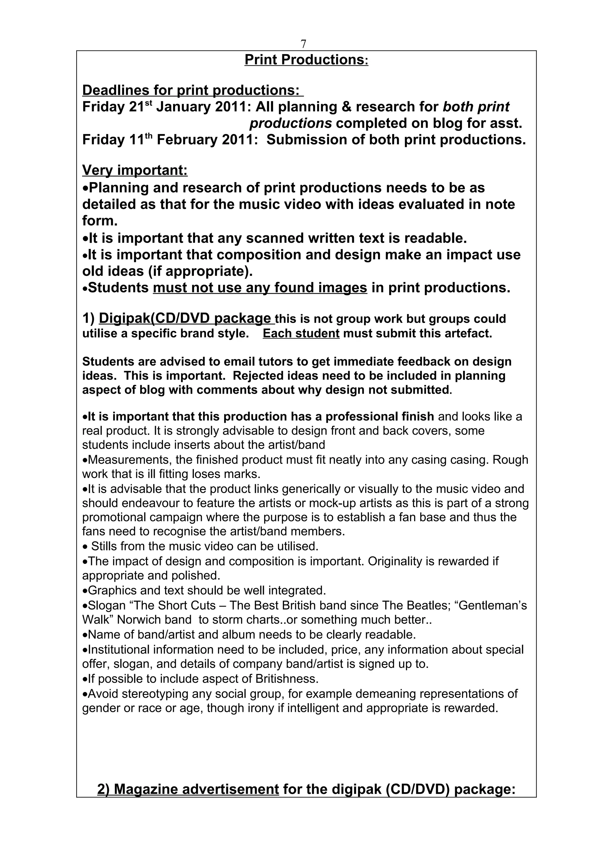 7
                               Print Productions:

Deadlines for print productions:
Friday 21st January 2011: All planning & research for both print
                         productions completed on blog for asst.
         th
Friday 11 February 2011: Submission of both print productions.

Very important:
•Planning and research of print productions needs to be as
detailed as that for the music video with ideas evaluated in note
form.
•It is important that any scanned written text is readable.
•It is important that composition and design make an impact use
old ideas (if appropriate).
•Students must not use any found images in print productions.

1) Digipak(CD/DVD package this is not group work but groups could
utilise a specific brand style.   Each student must submit this artefact.

Students are advised to email tutors to get immediate feedback on design
ideas. This is important. Rejected ideas need to be included in planning
aspect of blog with comments about why design not submitted.

•It is important that this production has a professional finish and looks like a
real product. It is strongly advisable to design front and back covers, some
students include inserts about the artist/band
•Measurements, the finished product must fit neatly into any casing casing. Rough
work that is ill fitting loses marks.
•It is advisable that the product links generically or visually to the music video and
should endeavour to feature the artists or mock-up artists as this is part of a strong
promotional campaign where the purpose is to establish a fan base and thus the
fans need to recognise the artist/band members.
• Stills from the music video can be utilised.
•The impact of design and composition is important. Originality is rewarded if
appropriate and polished.
•Graphics and text should be well integrated.
•Slogan “The Short Cuts – The Best British band since The Beatles; “Gentleman’s
Walk” Norwich band to storm charts..or something much better..
•Name of band/artist and album needs to be clearly readable.
•Institutional information need to be included, price, any information about special
offer, slogan, and details of company band/artist is signed up to.
•If possible to include aspect of Britishness.
•Avoid stereotyping any social group, for example demeaning representations of
gender or race or age, though irony if intelligent and appropriate is rewarded.




  2) Magazine advertisement for the digipak (CD/DVD) package:
 