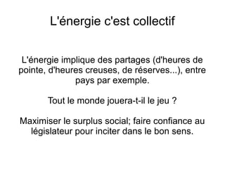 L'énergie c'est collectif
L'énergie implique des partages (d'heures de
pointe, d'heures creuses, de réserves...), entre
pays par exemple.
Tout le monde jouera-t-il le jeu ?
Maximiser le surplus social; faire confiance au
législateur pour inciter dans le bon sens.
 