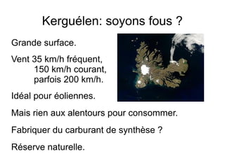 Kerguélen: soyons fous ?
Grande surface.
Vent 35 km/h fréquent,
150 km/h courant,
parfois 200 km/h.
Idéal pour éoliennes.
Mais rien aux alentours pour consommer.
Fabriquer du carburant de synthèse ?
Réserve naturelle.
 
