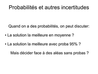 Probabilités et autres incertitudes
Quand on a des probabilités, on peut discuter:
● La solution la meilleure en moyenne ?
● La solution la meilleure avec proba 95% ?
Mais décider face à des aléas sans probas ?
 