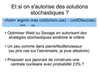Et si on s'autorise des solutions
stochastiques ?
● Optimiser Wald ou Savage en autorisant des
stratégies stochastiques améliore le critère
● Un peu comme dans pierre/feuille/ciseaux
(au pire cas sur l'adversaire, je joue aléatoire)
● Proposer aux japonais de construire une
centrale nucléaire avec probabilité 23% ?
choix= argmin max coût(choix,cas) – coûtDieu(cas)
choix cas
 