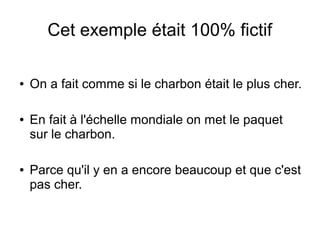 Cet exemple était 100% fictif
● On a fait comme si le charbon était le plus cher.
● En fait à l'échelle mondiale on met le paquet
sur le charbon.
● Parce qu'il y en a encore beaucoup et que c'est
pas cher.
 