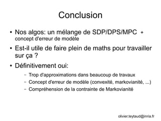 Conclusion
● Nos algos: un mélange de SDP/DPS/MPC +
concept d'erreur de modèle
● Est-il utile de faire plein de maths pour travailler
sur ça ?
● Définitivement oui:
– Trop d'approximations dans beaucoup de travaux
– Concept d'erreur de modèle (convexité, markovianité, ...)
– Compréhension de la contrainte de Markovianité
olivier.teytaud@inria.fr
 