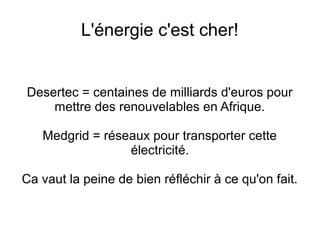 L'énergie c'est cher!
Desertec = centaines de milliards d'euros pour
mettre des renouvelables en Afrique.
Medgrid = réseaux pour transporter cette
électricité.
Ca vaut la peine de bien réfléchir à ce qu'on fait.
 