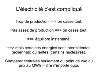 L'électricité c'est compliqué
Trop de production ==> on casse tout.
Pas assez de production ==> on casse tout.
==> équilibre instantané.
==> mais certaines énergies sont intermittentes
(éoliennes) ou lentes (certains nucléaires).
Comparer centrales seulement du point de vue du
prix au MWh = dire n'importe quoi.
 