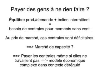 Payer des gens à ne rien faire ?
Équilibre prod./demande + éolien intermittent
=
besoin de centrales pour moments sans vent.
Au prix de marché, ces centrales sont déficitaires.
==> Marché de capacité ?
==> Payer les centrales même si elles ne
travaillent pas ==> modèle économique
complexe dans contexte dérégulé
 