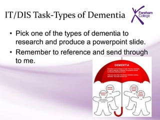 IT/DIS Task-Types of Dementia
• Pick one of the types of dementia to
research and produce a powerpoint slide.
• Remember to reference and send through
to me.
 