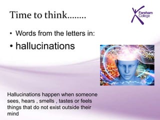 Time to think……..
• Words from the letters in:
• hallucinations
Hallucinations happen when someone
sees, hears , smells , tastes or feels
things that do not exist outside their
mind
 