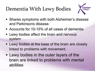 Dementia With Lewy Bodies
 Shares symptoms with both Alzheimer’s disease
and Parkinsons disease.
 Accounts for 10-15% of all cases of dementia
 Lewy bodies affect the brain and nervous
system
 Lewy bodies at the base of the brain are closely
linked to problems with movement.
 Lewy bodies in the outer layers of the
brain are linked to problems with mental
abilities
 