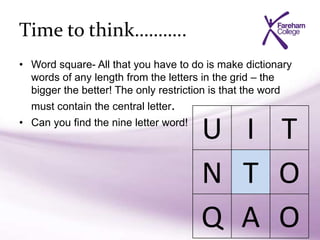Time to think………..
• Word square- All that you have to do is make dictionary
words of any length from the letters in the grid – the
bigger the better! The only restriction is that the word
must contain the central letter.
• Can you find the nine letter word!
U I T
N T O
Q A O
 