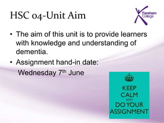 HSC 04-Unit Aim
• The aim of this unit is to provide learners
with knowledge and understanding of
dementia.
• Assignment hand-in date:
Wednesday 7th June
 