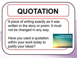 QUOTATION
A piece of writing exactly as it was
written in the story or poem. It must
not be changed in any way.
Have you used a quotation
within your work today to
justify your ideas?
 
