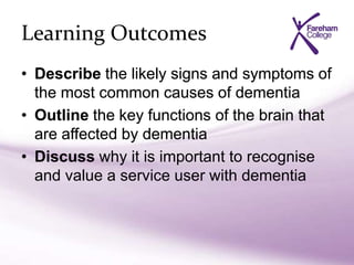 Learning Outcomes
• Describe the likely signs and symptoms of
the most common causes of dementia
• Outline the key functions of the brain that
are affected by dementia
• Discuss why it is important to recognise
and value a service user with dementia
 