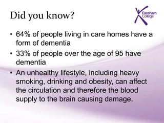 Did you know?
• 64% of people living in care homes have a
form of dementia
• 33% of people over the age of 95 have
dementia
• An unhealthy lifestyle, including heavy
smoking, drinking and obesity, can affect
the circulation and therefore the blood
supply to the brain causing damage.
 