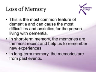 Loss of Memory
• This is the most common feature of
dementia and can cause the most
difficulties and anxieties for the person
living with dementia.
• In short-term memory, the memories are
the most recent and help us to remember
new experiences.
• In long-term memory, the memories are
from past events.
 