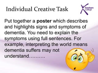 Individual Creative Task
Put together a poster which describes
and highlights signs and symptoms of
dementia. You need to explain the
symptoms using full sentences. For
example, interpreting the world means
dementia suffers may not
understand……….
 