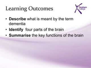 Learning Outcomes
• Describe what is meant by the term
dementia
• Identify four parts of the brain
• Summarise the key functions of the brain
 