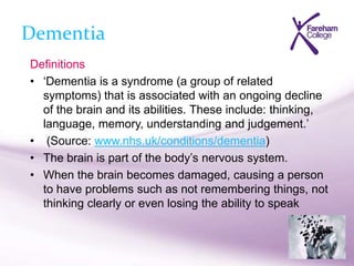 Dementia
Definitions
• ‘Dementia is a syndrome (a group of related
symptoms) that is associated with an ongoing decline
of the brain and its abilities. These include: thinking,
language, memory, understanding and judgement.’
• (Source: www.nhs.uk/conditions/dementia)
• The brain is part of the body’s nervous system.
• When the brain becomes damaged, causing a person
to have problems such as not remembering things, not
thinking clearly or even losing the ability to speak
 