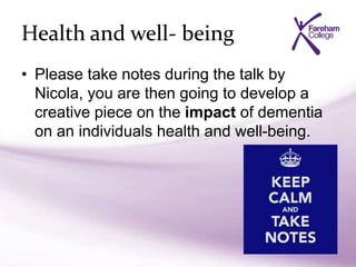 Health and well- being
• Please take notes during the talk by
Nicola, you are then going to develop a
creative piece on the impact of dementia
on an individuals health and well-being.
 