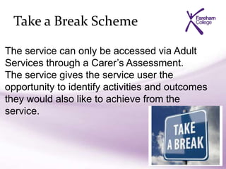 Take a Break Scheme
The service can only be accessed via Adult
Services through a Carer’s Assessment.
The service gives the service user the
opportunity to identify activities and outcomes
they would also like to achieve from the
service.
 