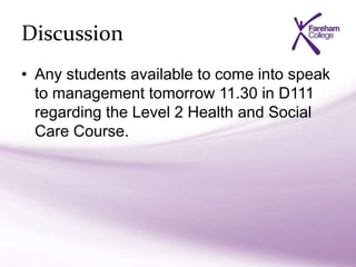 Discussion
• Any students available to come into speak
to management tomorrow 11.30 in D111
regarding the Level 2 Health and Social
Care Course.
 
