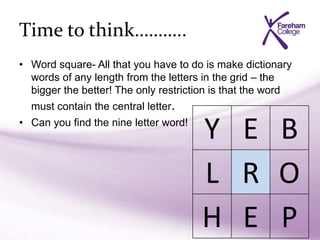 Time to think………..
• Word square- All that you have to do is make dictionary
words of any length from the letters in the grid – the
bigger the better! The only restriction is that the word
must contain the central letter.
• Can you find the nine letter word!
Y E B
L R O
H E P
 