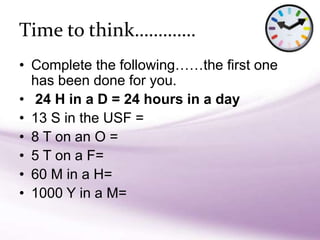 • Complete the following……the first one
has been done for you.
• 24 H in a D = 24 hours in a day
• 13 S in the USF =
• 8 T on an O =
• 5 T on a F=
• 60 M in a H=
• 1000 Y in a M=
Time to think………….
 