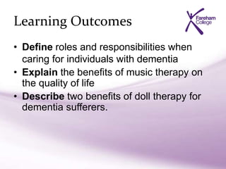 Learning Outcomes
• Define roles and responsibilities when
caring for individuals with dementia
• Explain the benefits of music therapy on
the quality of life
• Describe two benefits of doll therapy for
dementia sufferers.
 