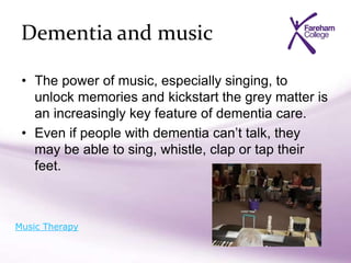 Dementia and music
• The power of music, especially singing, to
unlock memories and kickstart the grey matter is
an increasingly key feature of dementia care.
• Even if people with dementia can’t talk, they
may be able to sing, whistle, clap or tap their
feet.
Music Therapy
 