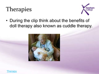 Therapies
• During the clip think about the benefits of
doll therapy also known as cuddle therapy.
Therapy
 