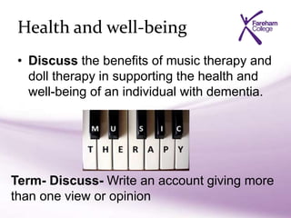 Health and well-being
• Discuss the benefits of music therapy and
doll therapy in supporting the health and
well-being of an individual with dementia.
Term- Discuss- Write an account giving more
than one view or opinion
 