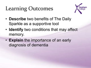 Learning Outcomes
• Describe two benefits of The Daily
Sparkle as a supportive tool
• Identify two conditions that may affect
memory.
• Explain the importance of an early
diagnosis of dementia
 