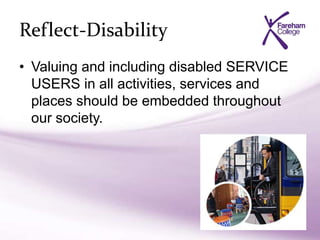 Reflect-Disability
• Valuing and including disabled SERVICE
USERS in all activities, services and
places should be embedded throughout
our society.
 