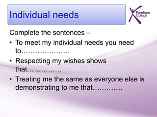 Individual needs
Complete the sentences –
• To meet my individual needs you need
to…………………
• Respecting my wishes shows
that……………
• Treating me the same as everyone else is
demonstrating to me that………….
 