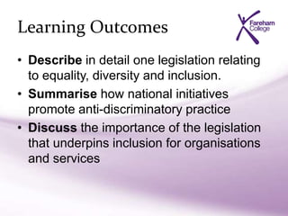 Learning Outcomes
• Describe in detail one legislation relating
to equality, diversity and inclusion.
• Summarise how national initiatives
promote anti-discriminatory practice
• Discuss the importance of the legislation
that underpins inclusion for organisations
and services
 