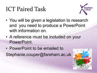 ICT Paired Task
• You will be given a legislation to research
and you need to produce a PowerPoint
with information on.
• A reference must be included on your
PowerPoint.
• PowerPoint to be emailed to
Stephanie.couper@fareham.ac.uk
 
